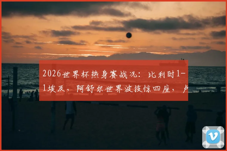2026世界杯热身赛战况：比利时1-1埃及，阿舒尔世界波技惊四座，卢卡库造离奇乌龙