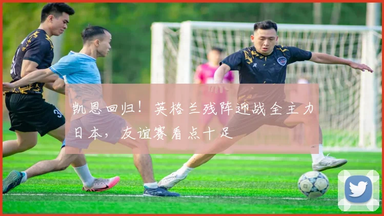 凯恩回归!英格兰残阵迎战全主力日本,友谊赛看点十足