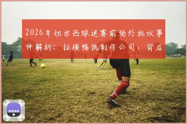 2026年切尔西球迷赛前场外抗议事件解析：拉横幅抵制母公司，背后原因与球迷诉求一览