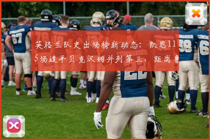 英格兰队史出场榜新动态:凯恩115场追平贝克汉姆并列第三,距离鲁尼纪录还有多远?附详细数据对比分析