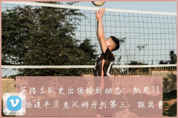 英格兰队史出场榜新动态：凯恩115场追平贝克汉姆并列第三，距离鲁尼纪录还有多远？附详细数据对比分析