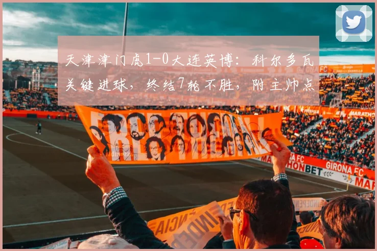 天津津门虎1-0大连英博：科尔多瓦关键进球，终结7轮不胜，附主帅点评及阵容深度解析