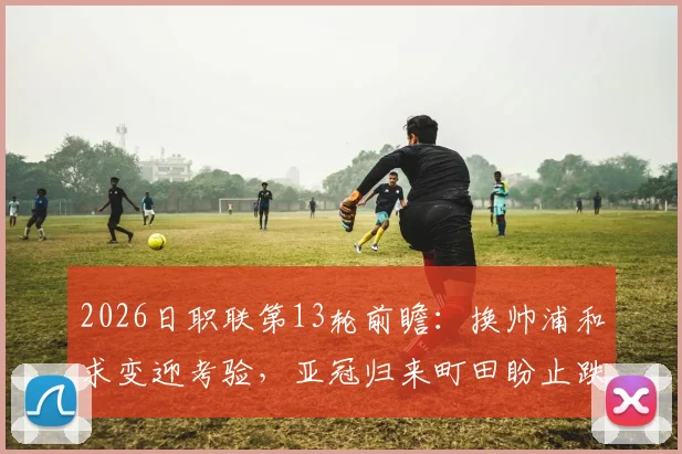 2026日职联第13轮前瞻:换帅浦和求变迎考验,亚冠归来町田盼止跌