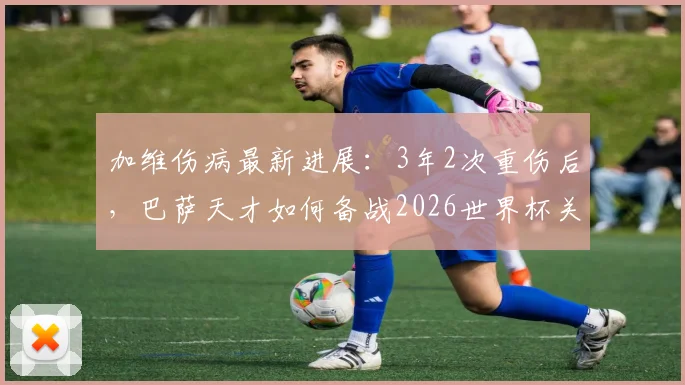 加维伤病最新进展:3年2次重伤后,巴萨天才如何备战2026世界杯关键赛程?