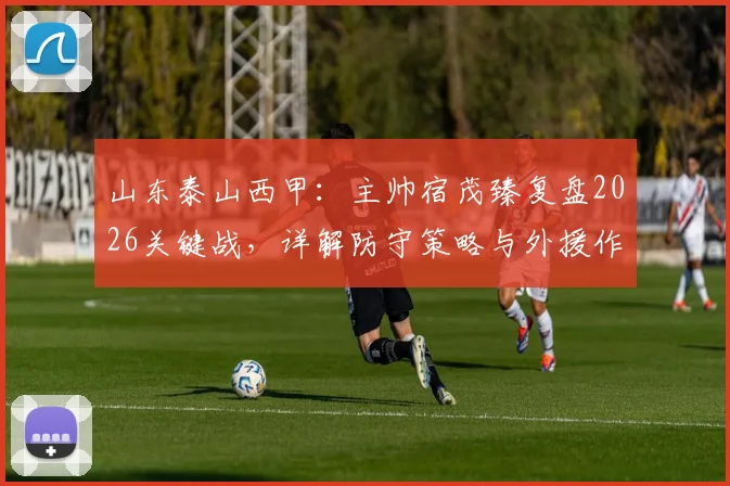 山东泰山西甲：主帅宿茂臻复盘2026关键战，详解防守策略与外援作用，致谢远征球迷