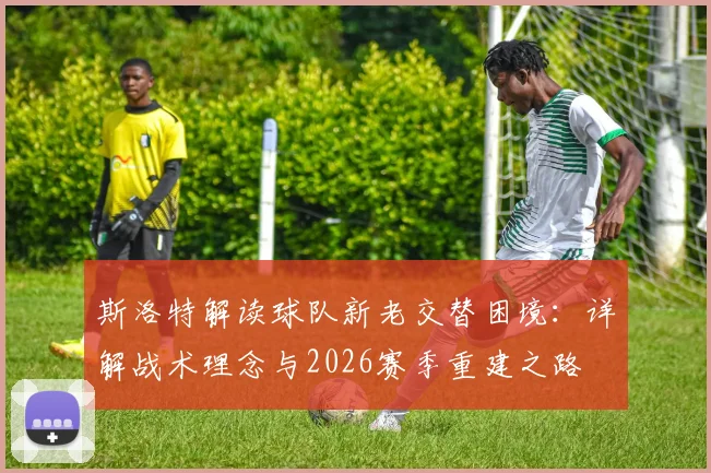 斯洛特解读球队新老交替困境:详解战术理念与2026赛季重建之路