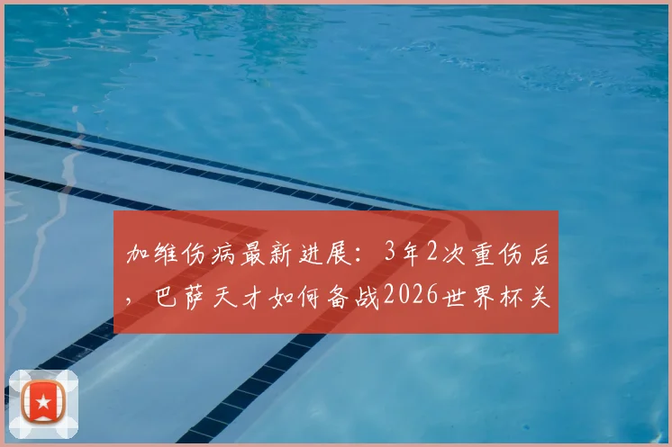 加维伤病最新进展：3年2次重伤后，巴萨天才如何备战2026世界杯关键赛程？