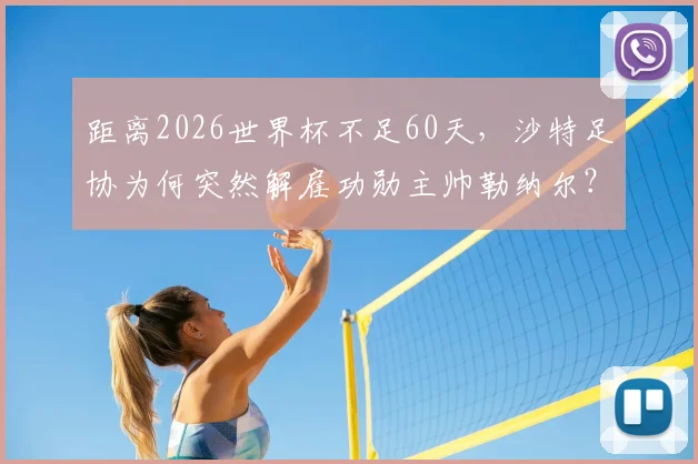 距离2026世界杯不足60天，沙特足协为何突然解雇功勋主帅勒纳尔？新帅人选与球队前景深度剖析