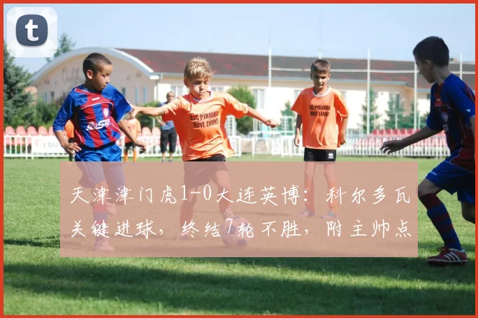 天津津门虎1-0大连英博：科尔多瓦关键进球，终结7轮不胜，附主帅点评及阵容深度解析