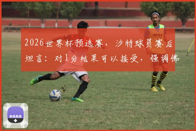 2026世界杯预选赛，沙特球员赛后坦言：对1分结果可以接受，强调佛得角队绝非弱旅