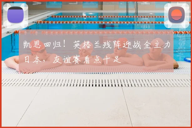 凯恩回归！英格兰残阵迎战全主力日本，友谊赛看点十足