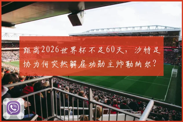距离2026世界杯不足60天，沙特足协为何突然解雇功勋主帅勒纳尔？新帅人选与球队前景深度剖析