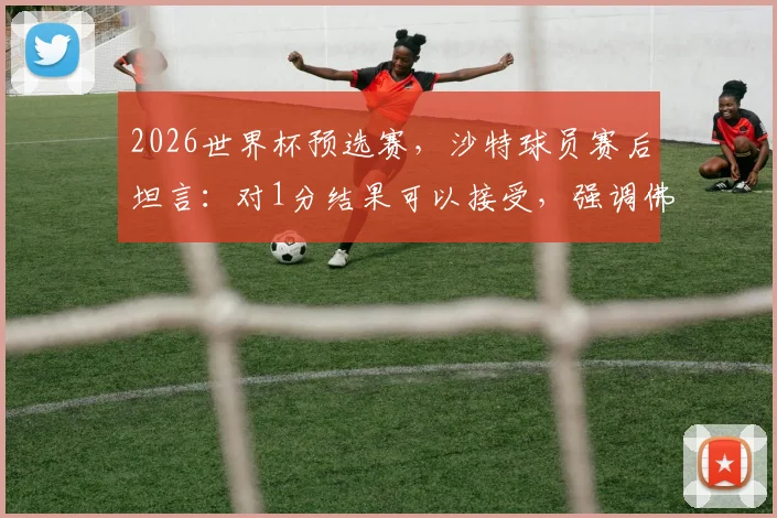 2026世界杯预选赛,沙特球员赛后坦言:对1分结果可以接受,强调佛得角队绝非弱旅