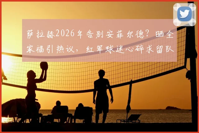 萨拉赫2026年告别安菲尔德?晒全家福引热议,红军球迷心碎求留队