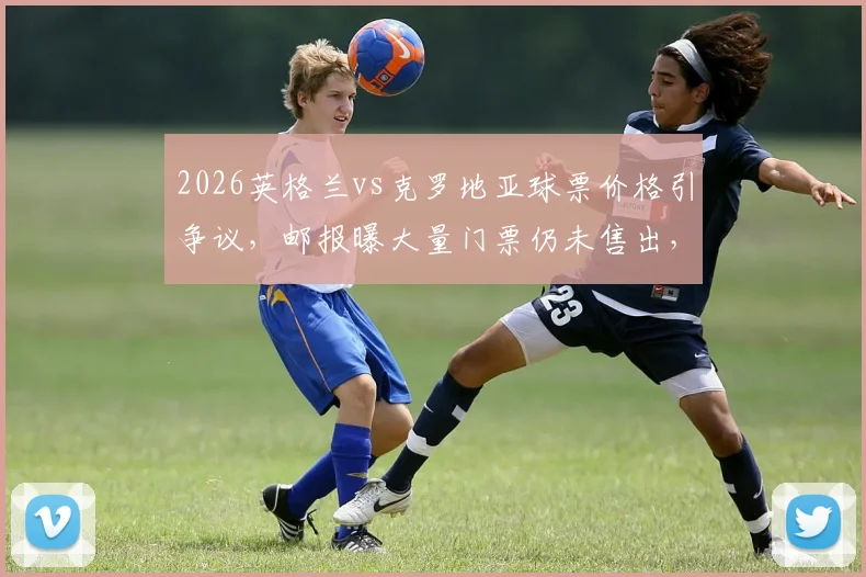 2026英格兰vs克罗地亚球票价格引争议，邮报曝大量门票仍未售出，球迷购票意愿分析
