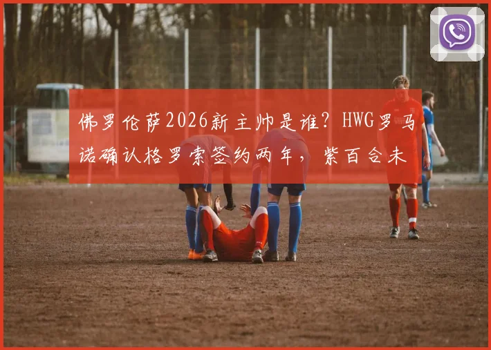 佛罗伦萨2026新主帅是谁?HWG罗马诺确认格罗索签约两年,紫百合未来战术分析